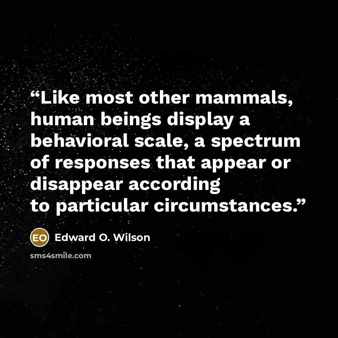 “Like most other mammals, human beings display a behavioral scale, a spectrum of responses that appear or disappear according to particular circumstances.” quote by Edward O. Wilson