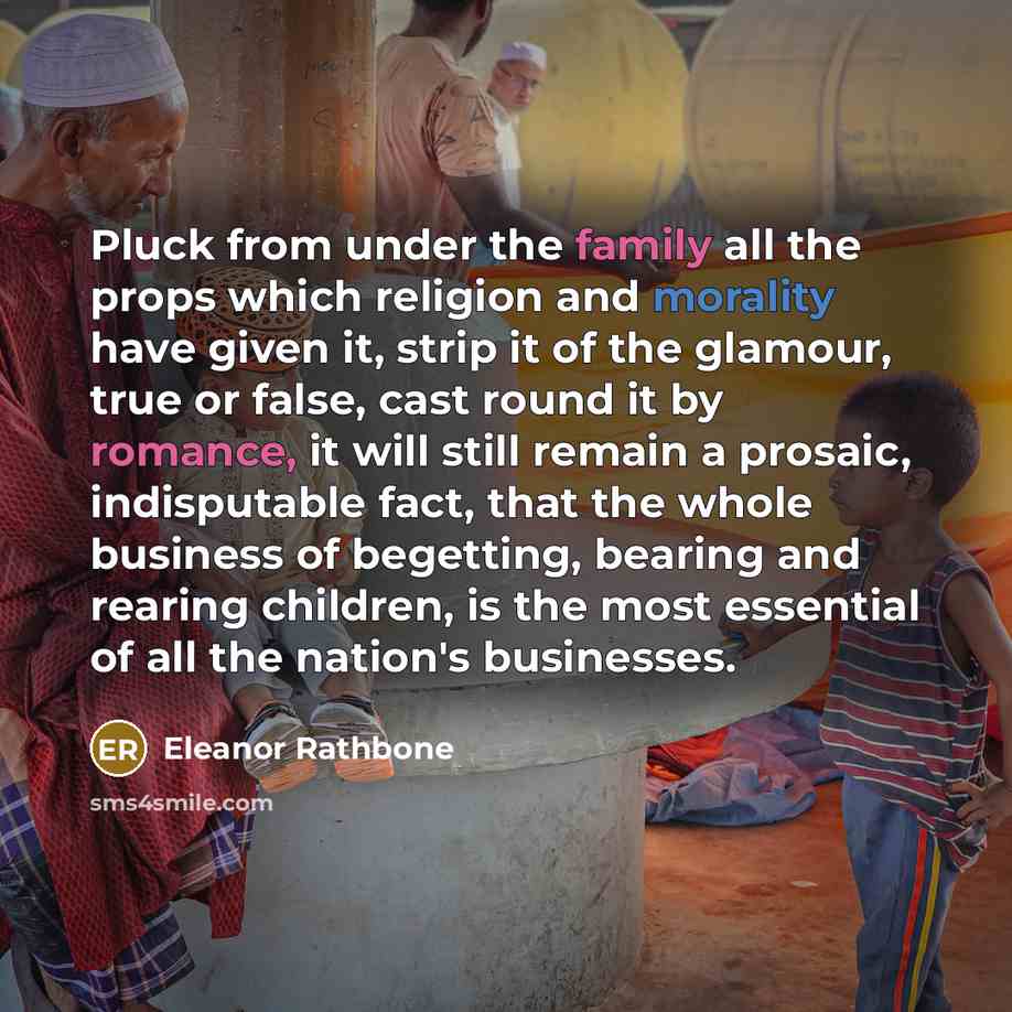 “Pluck from under the family all the props which religion and morality have given it, strip it of the glamour, true or false, cast round it by romance, it will still remain a prosaic, indisputable fact, that the whole business of begetting, bearing and rearing children, is the most essential of all…” quote by Eleanor Rathbone
