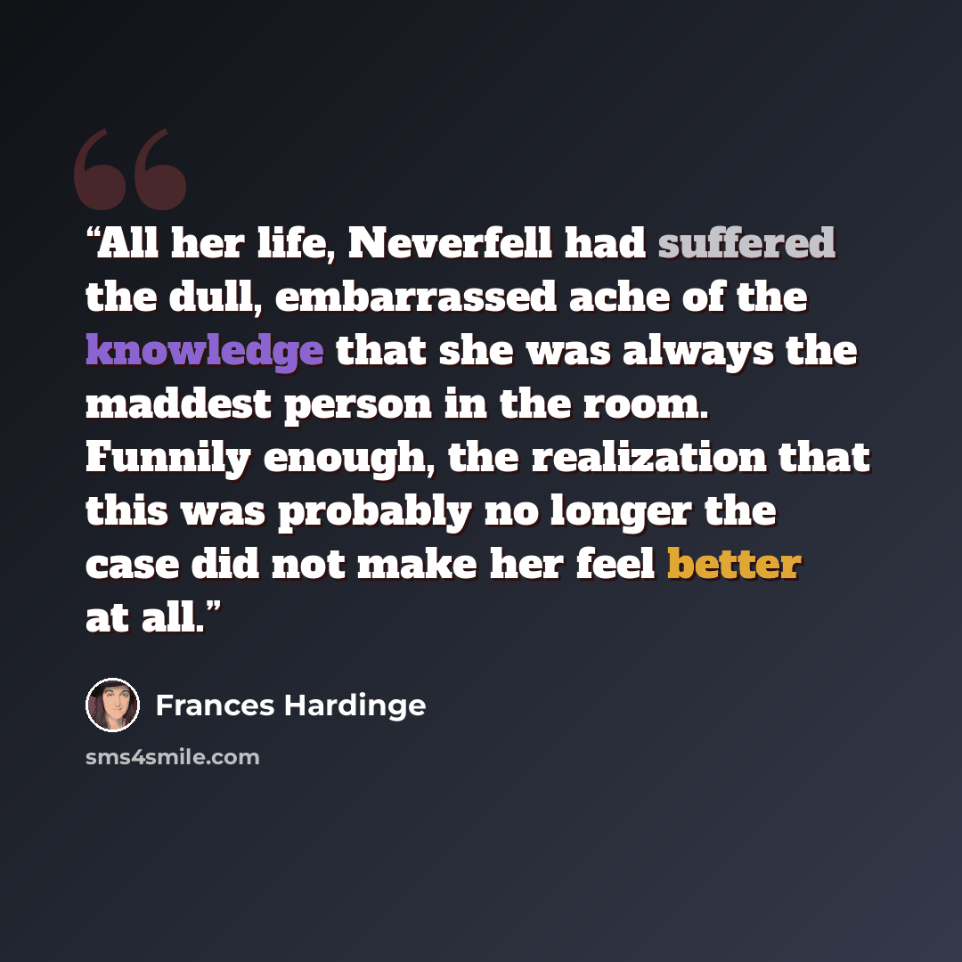 “All her life, Neverfell had suffered the dull, embarrassed ache of the knowledge that she was always the maddest person in the room. Funnily enough, the realization that this was probably no longer the case did not make her feel better at all.” quote by Frances Hardinge