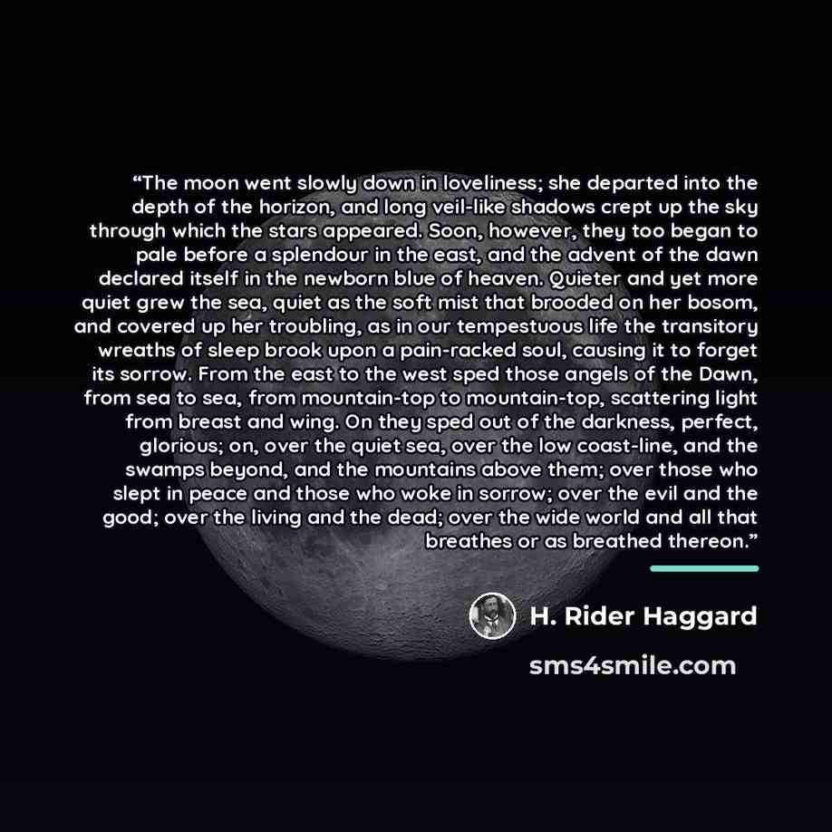 “The moon went slowly down in loveliness; she departed into the depth of the horizon, and long veil-like shadows crept up the sky through which the stars appeared. Soon, however, they too began to pale before a splendour in the east, and the advent of the dawn declared itself in the newborn blue of…” quote by H. Rider Haggard