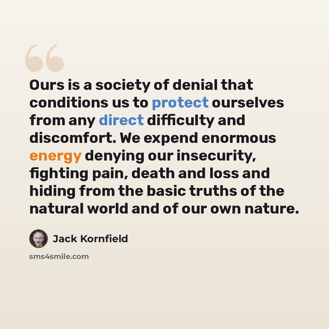 “Ours is a society of denial that conditions us to protect ourselves from any direct difficulty and discomfort. We expend enormous energy denying our insecurity, fighting pain, death and loss and hiding from the basic truths of the natural world and of our own nature.” quote by Jack Kornfield