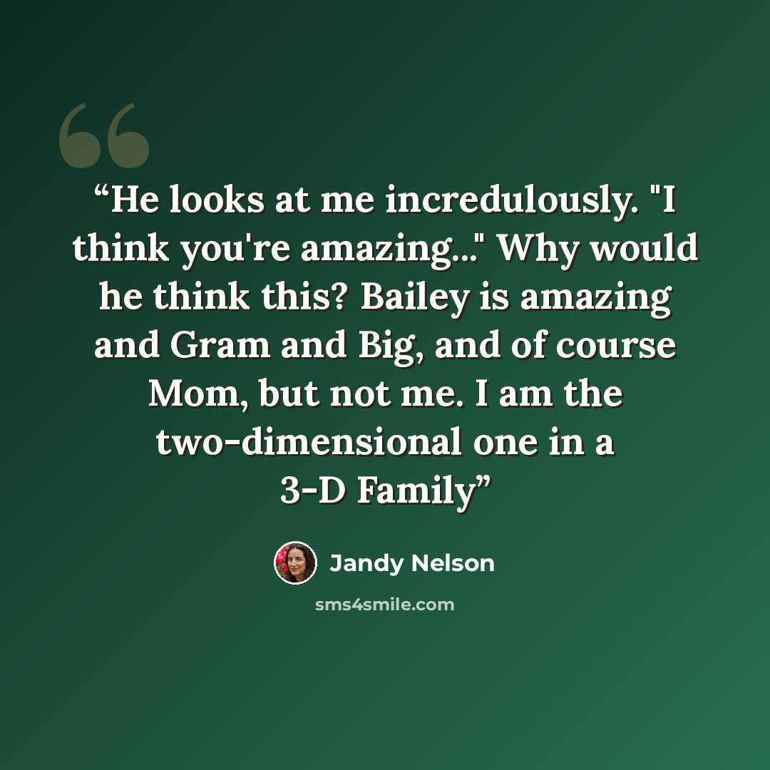“He looks at me incredulously. "I think you're amazing..." Why would he think this? Bailey is amazing and Gram and Big, and of course Mom, but not me. I am the two-dimensional one in a 3-D Family” quote by Jandy Nelson