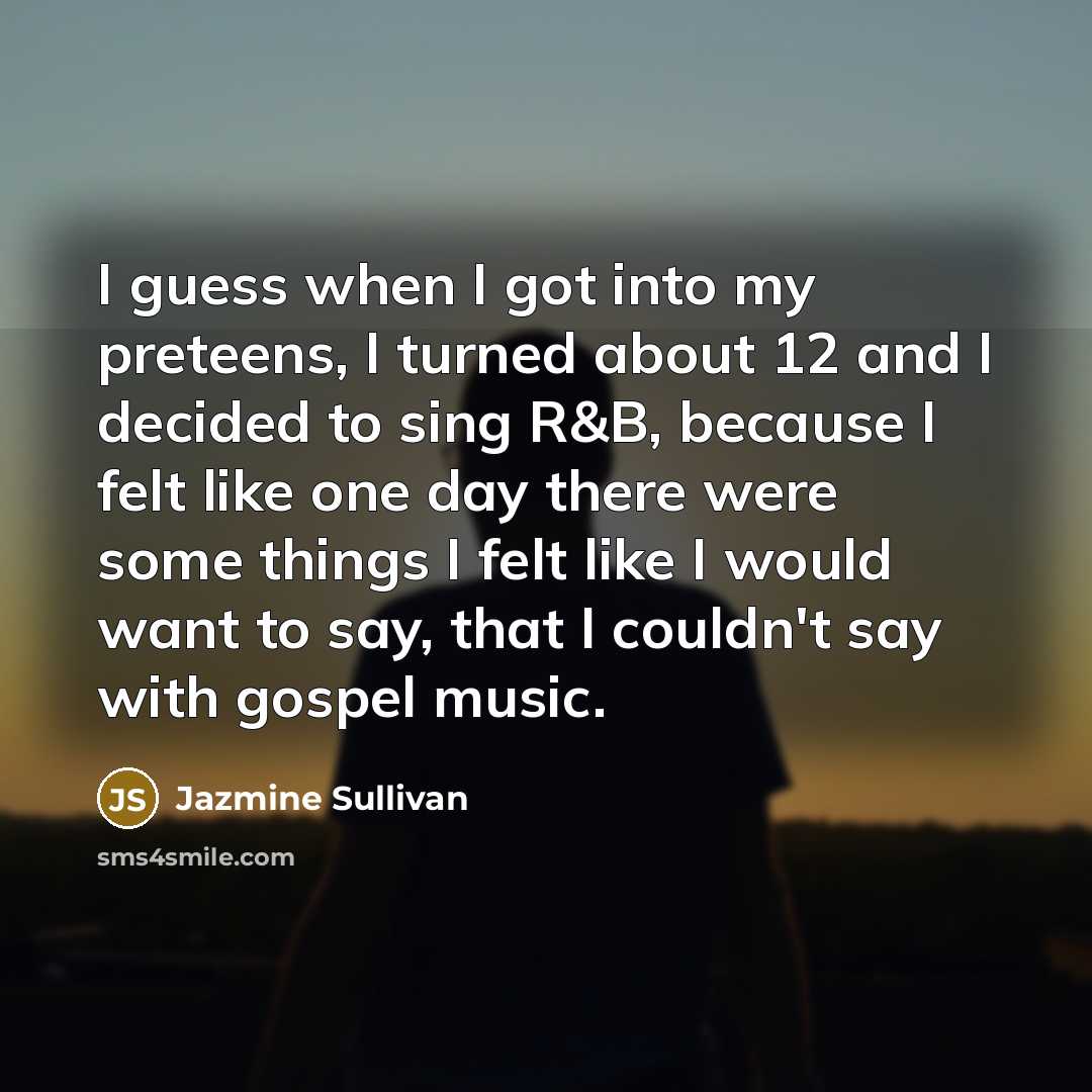 “I guess when I got into my preteens, I turned about 12 and I decided to sing R&B, because I felt like one day there were some things I felt like I would want to say, that I couldn't say with gospel music.” quote by Jazmine Sullivan