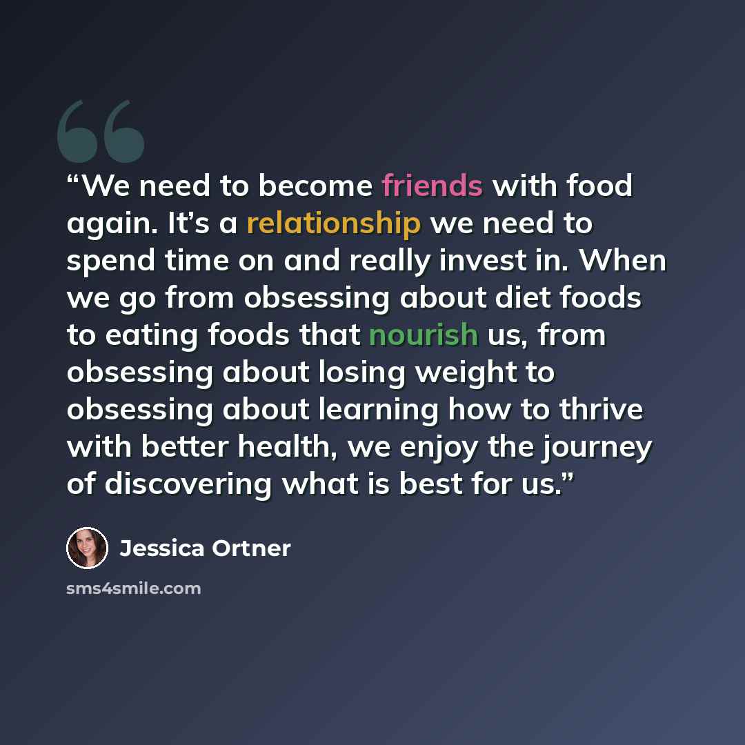 “We need to become friends with food again. It’s a relationship we need to spend time on and really invest in. When we go from obsessing about diet foods to eating foods that nourish us, from obsessing about losing weight to obsessing about learning how to thrive with better health, we enjoy the…” quote by Jessica Ortner