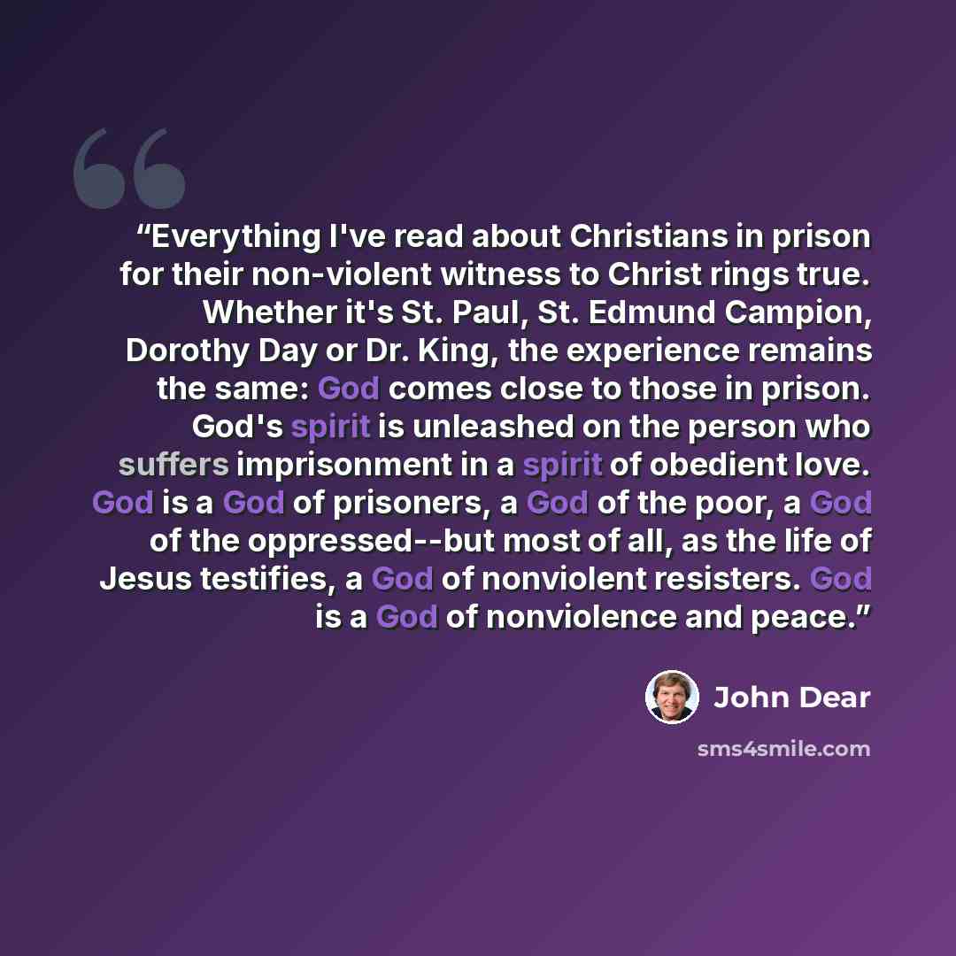 “Everything I've read about Christians in prison for their non-violent witness to Christ rings true. Whether it's St. Paul, St. Edmund Campion, Dorothy Day or Dr. King, the experience remains the same: God comes close to those in prison. God's spirit is unleashed on the person who suffers…” quote by John Dear