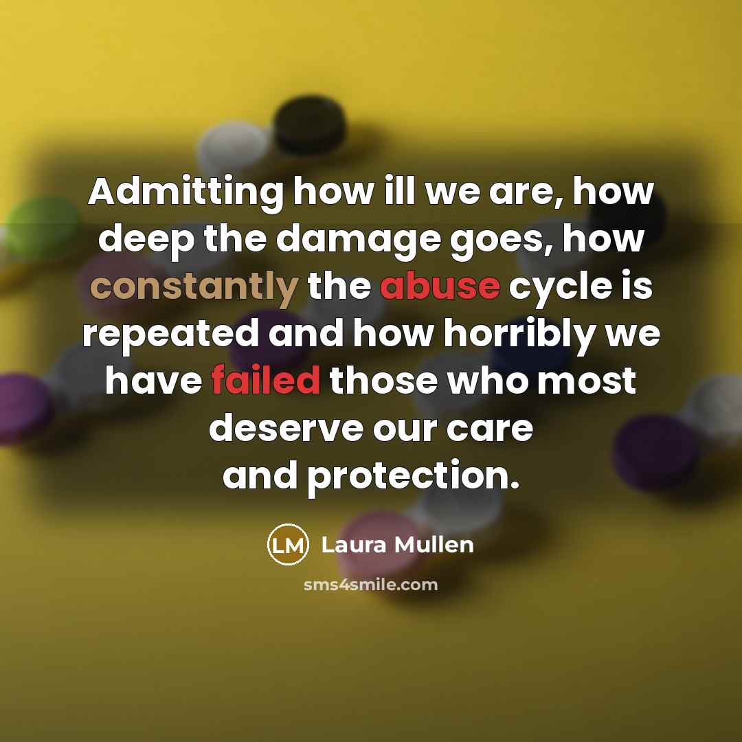 “Admitting how ill we are, how deep the damage goes, how constantly the abuse cycle is repeated and how horribly we have failed those who most deserve our care and protection.” quote by Laura Mullen