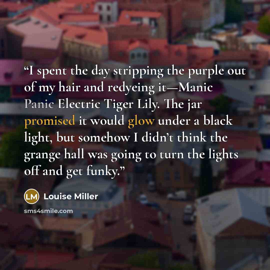 “I spent the day stripping the purple out of my hair and redyeing it—Manic Panic Electric Tiger Lily. The jar promised it would glow under a black light, but somehow I didn’t think the grange hall was going to turn the lights off and get funky.” quote by Louise Miller