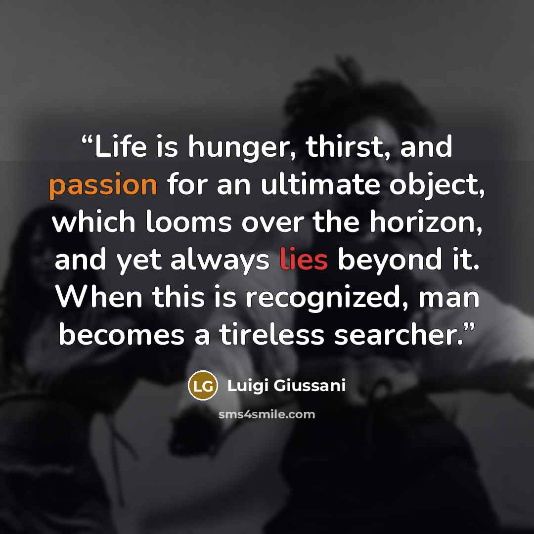 “Life is hunger, thirst, and passion for an ultimate object, which looms over the horizon, and yet always lies beyond it. When this is recognized, man becomes a tireless searcher.” quote by Luigi Giussani