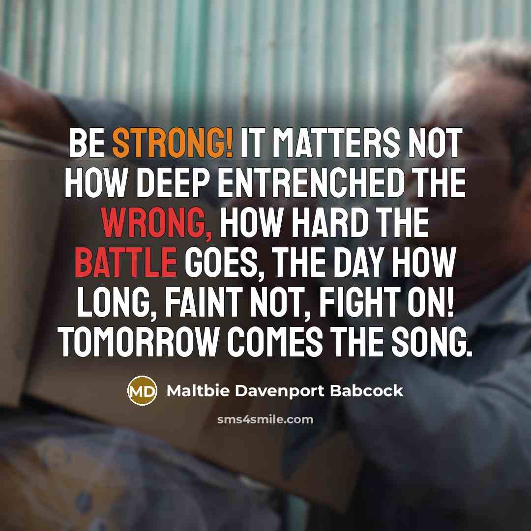“Be strong! It matters not how deep entrenched the wrong, how hard the battle goes, the day how long, faint not, fight on! Tomorrow comes the song.” quote by Maltbie Davenport Babcock