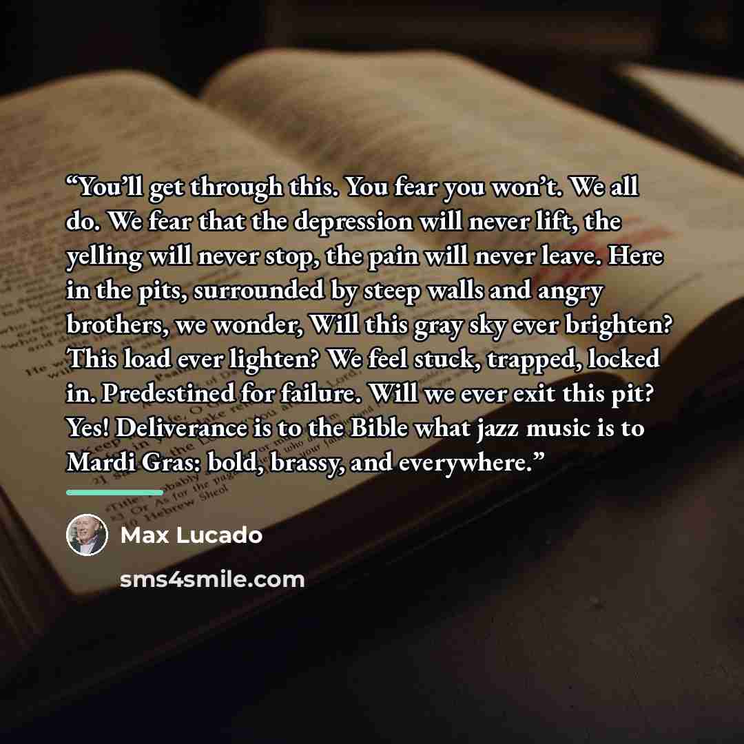 “You’ll get through this. You fear you won’t. We all do. We fear that the depression will never lift, the yelling will never stop, the pain will never leave. Here in the pits, surrounded by steep walls and angry brothers, we wonder, Will this gray sky ever brighten? This load ever lighten? We feel…” quote by Max Lucado