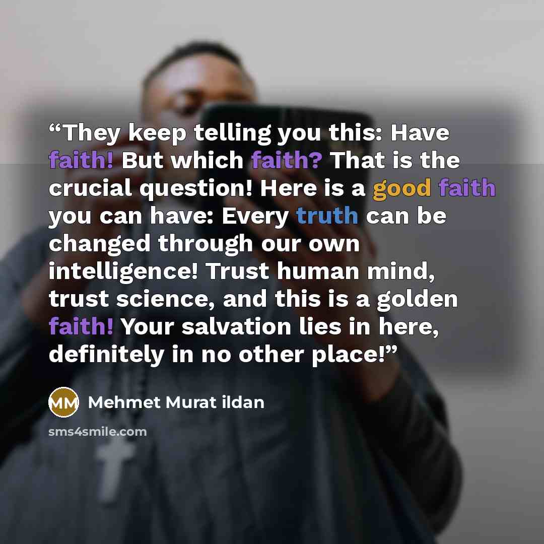 “They keep telling you this: Have faith! But which faith? That is the crucial question! Here is a good faith you can have: Every truth can be changed through our own intelligence! Trust human mind, trust science, and this is a golden faith! Your salvation lies in here, definitely in no other place!” quote by Mehmet Murat ildan