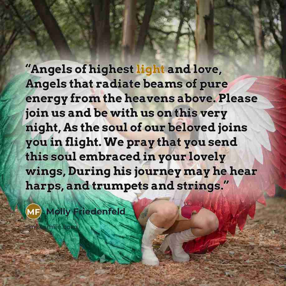 “Angels of highest light and love, Angels that radiate beams of pure energy from the heavens above. Please join us and be with us on this very night, As the soul of our beloved joins you in flight. We pray that you send this soul embraced in your lovely wings, During his journey may he hear harps…” quote by Molly Friedenfeld