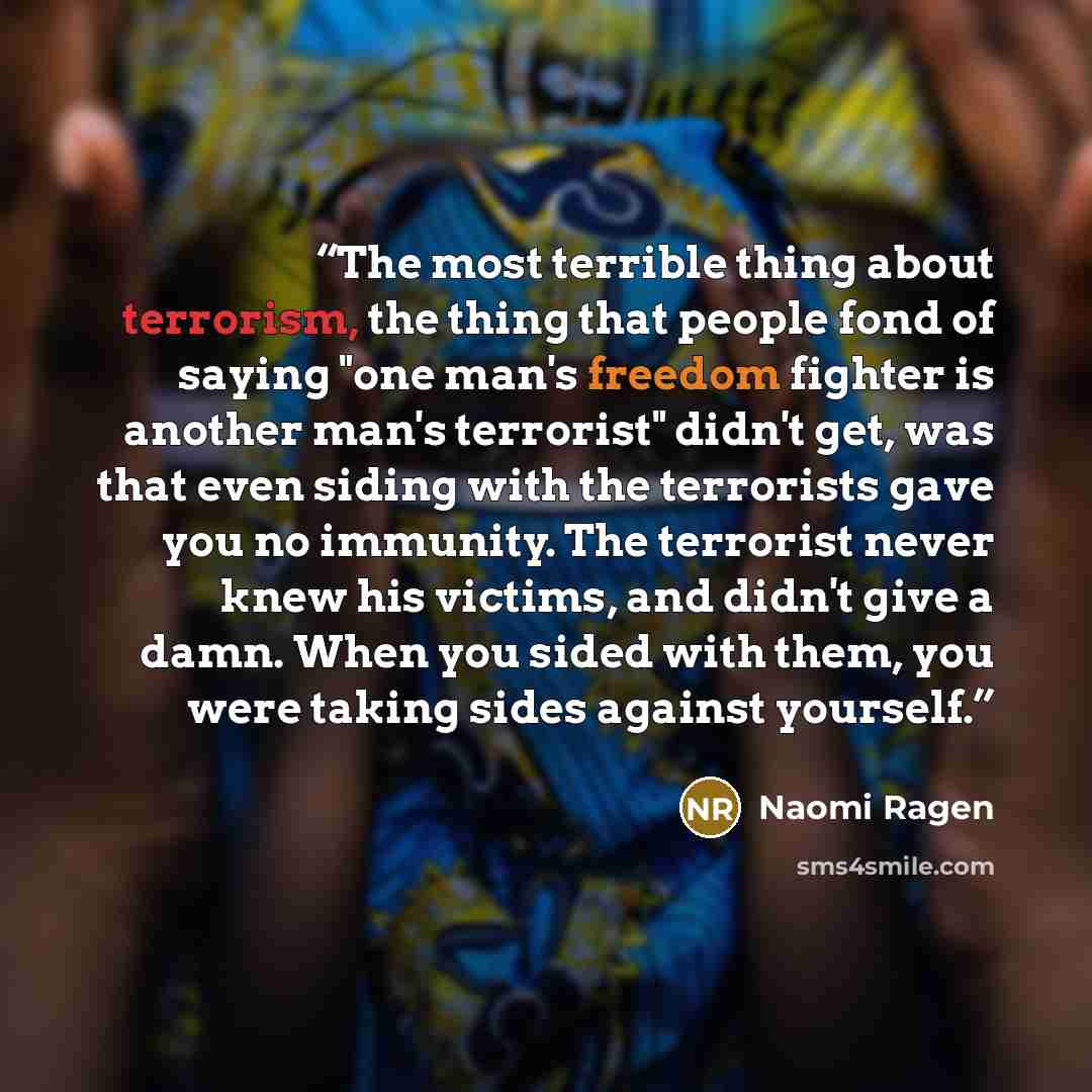 “The most terrible thing about terrorism, the thing that people fond of saying "one man's freedom fighter is another man's terrorist" didn't get, was that even siding with the terrorists gave you no immunity. The terrorist never knew his victims, and didn't give a damn. When you sided with them…” quote by Naomi Ragen