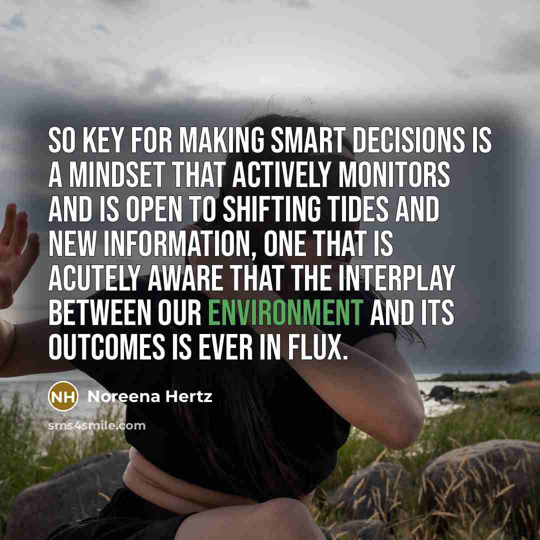 “So key for making smart decisions is a mindset that actively monitors and is open to shifting tides and new information, one that is acutely aware that the interplay between our environment and its outcomes is ever in flux.” quote by Noreena Hertz