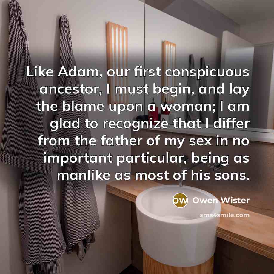 “Like Adam, our first conspicuous ancestor, I must begin, and lay the blame upon a woman; I am glad to recognize that I differ from the father of my sex in no important particular, being as manlike as most of his sons.” quote by Owen Wister