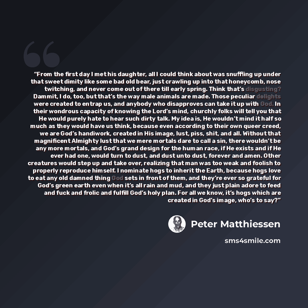 “From the first day I met his daughter, all I could think about was snuffling up under that sweet dimity like some bad old bear, just crawling up into that honeycomb, nose twitching, and never come out of there till early spring. Think that’s disgusting? Dammit, I do, too, but that’s the way male…” quote by Peter Matthiessen