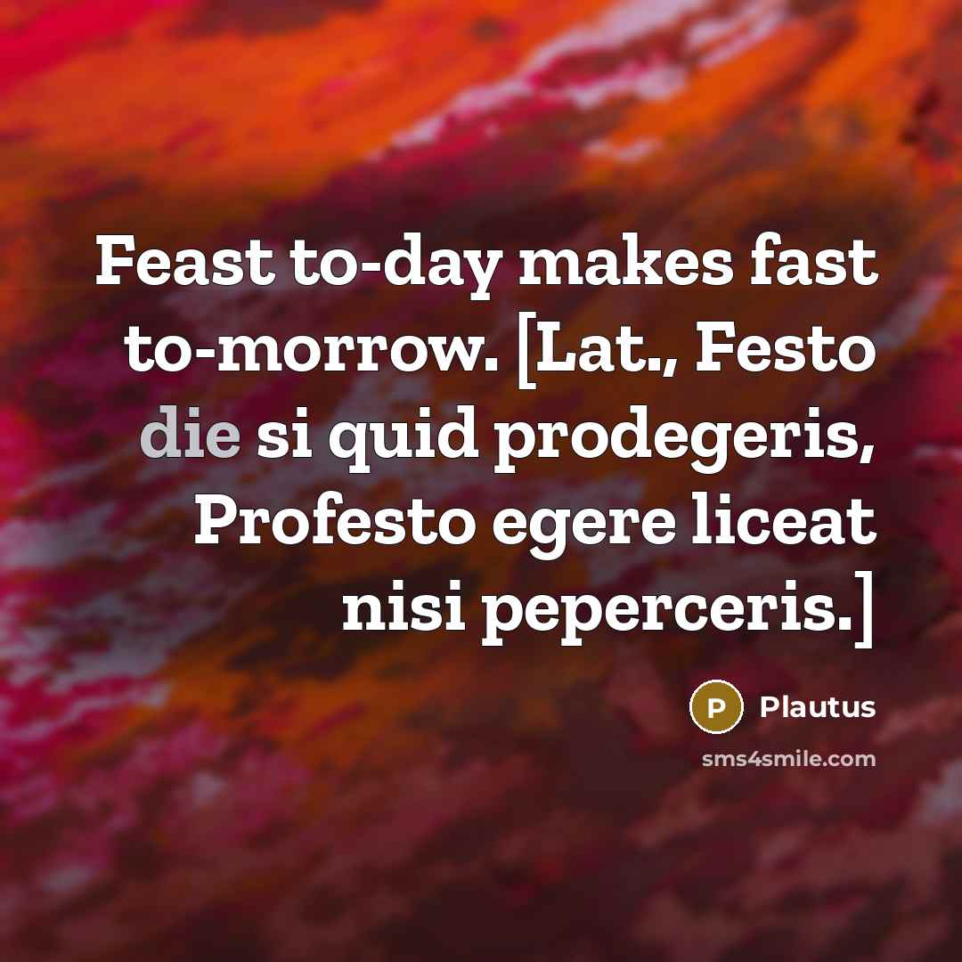 “Feast to-day makes fast to-morrow. [Lat., Festo die si quid prodegeris, Profesto egere liceat nisi peperceris.]” quote by Plautus