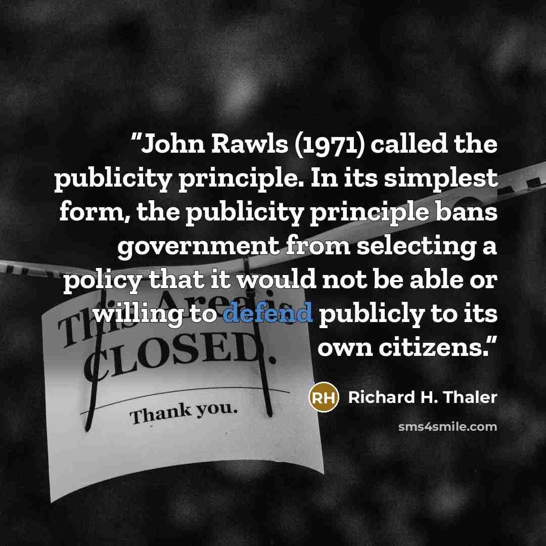 “John Rawls (1971) called the publicity principle. In its simplest form, the publicity principle bans government from selecting a policy that it would not be able or willing to defend publicly to its own citizens.” quote by Richard H. Thaler