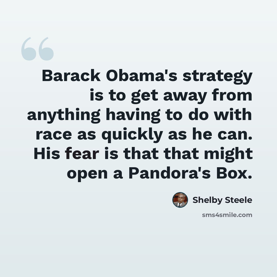 “Barack Obama's strategy is to get away from anything having to do with race as quickly as he can. His fear is that that might open a Pandora's Box.” quote by Shelby Steele