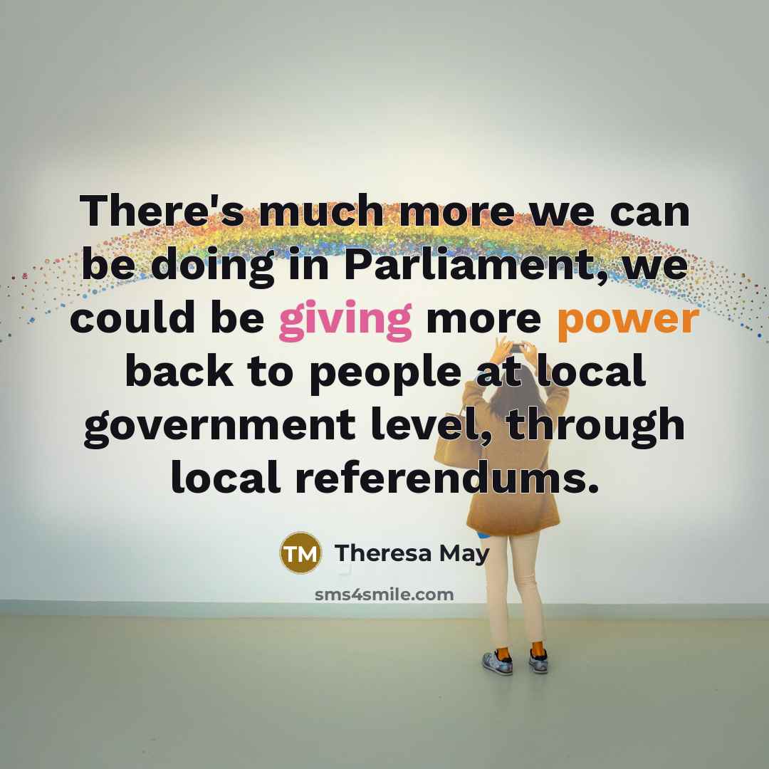 “There's much more we can be doing in Parliament, we could be giving more power back to people at local government level, through local referendums.” quote by Theresa May