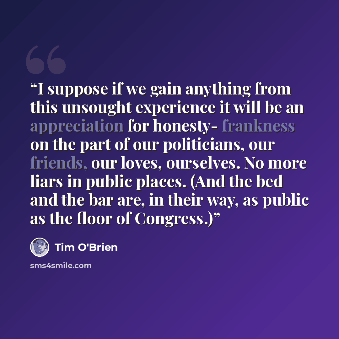 “I suppose if we gain anything from this unsought experience it will be an appreciation for honesty- frankness on the part of our politicians, our friends, our loves, ourselves. No more liars in public places. (And the bed and the bar are, in their way, as public as the floor of Congress.)” quote by Tim O'Brien