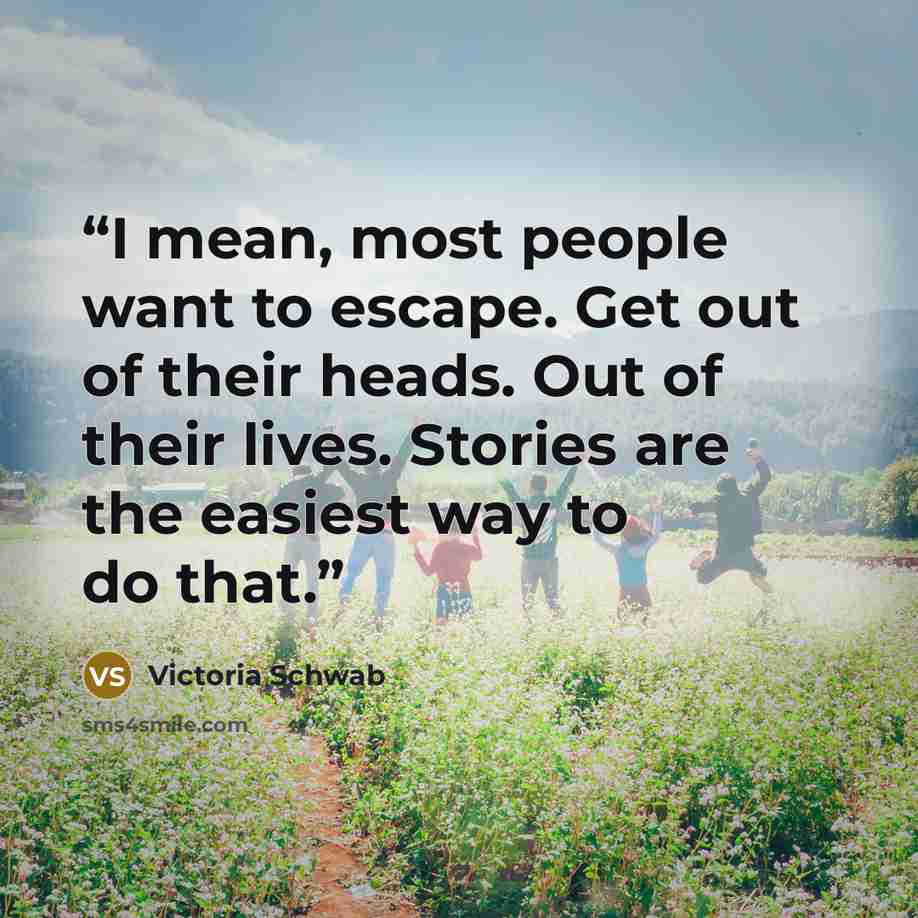 “I mean, most people want to escape. Get out of their heads. Out of their lives. Stories are the easiest way to do that.” quote by Victoria Schwab
