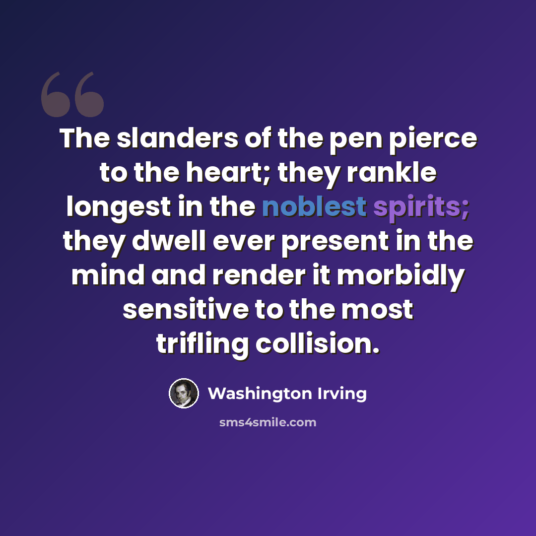 “The slanders of the pen pierce to the heart; they rankle longest in the noblest spirits; they dwell ever present in the mind and render it morbidly sensitive to the most trifling collision.” quote by Washington Irving