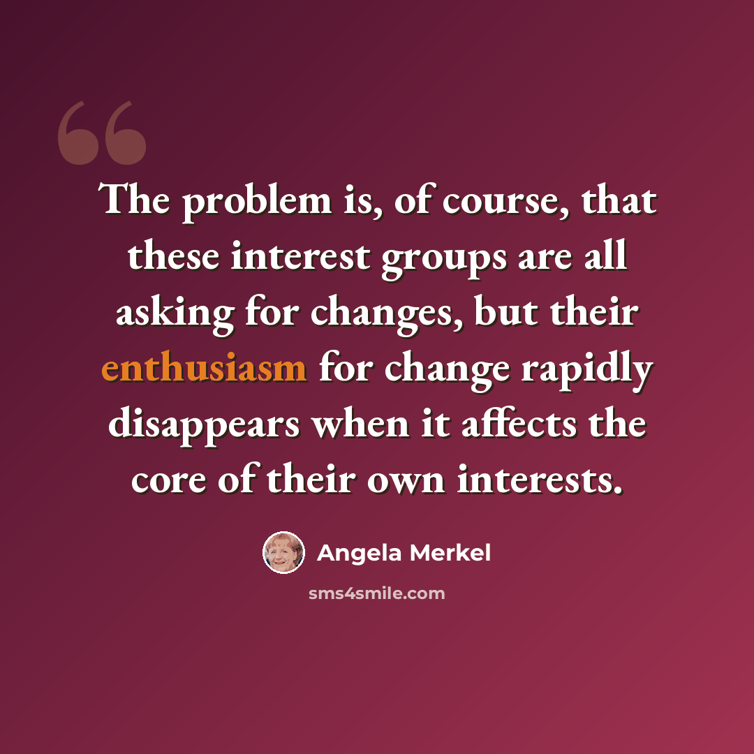 “The problem is, of course, that these interest groups are all asking for changes, but their enthusiasm for change rapidly disappears when it affects the core of their own interests.” quote by Angela Merkel