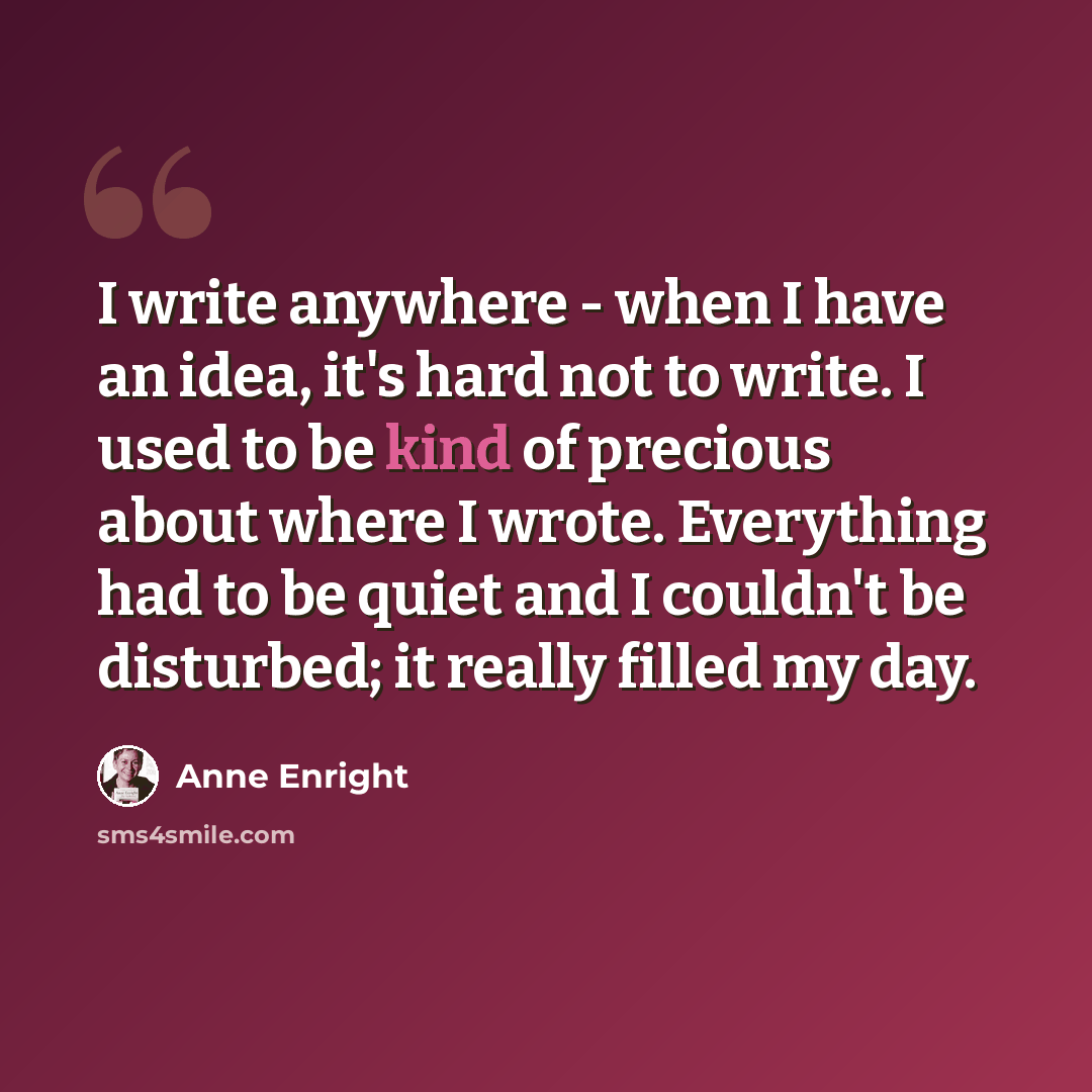 “I write anywhere - when I have an idea, it's hard not to write. I used to be kind of precious about where I wrote. Everything had to be quiet and I couldn't be disturbed; it really filled my day.” quote by Anne Enright