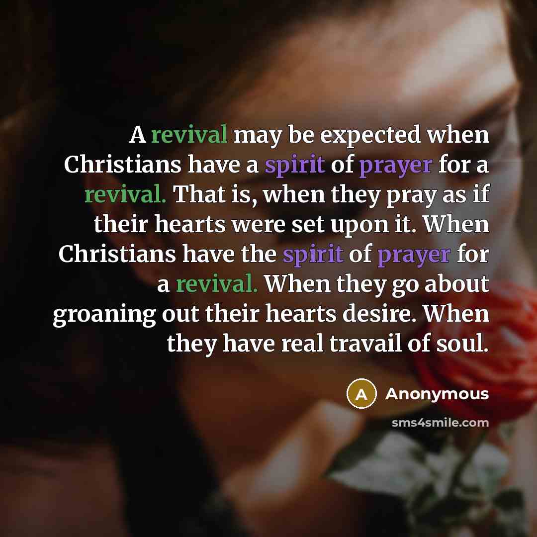 “A revival may be expected when Christians have a spirit of prayer for a revival. That is, when they pray as if their hearts were set upon it. When Christians have the spirit of prayer for a revival. When they go about groaning out their hearts desire. When they have real travail of soul.” quote by Anonymous