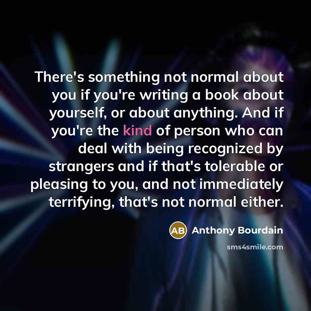 “There's something not normal about you if you're writing a book about yourself, or about anything. And if you're the kind of person who can deal with being recognized by strangers and if that's tolerable or pleasing to you, and not immediately terrifying, that's not normal either.” quote by Anthony Bourdain