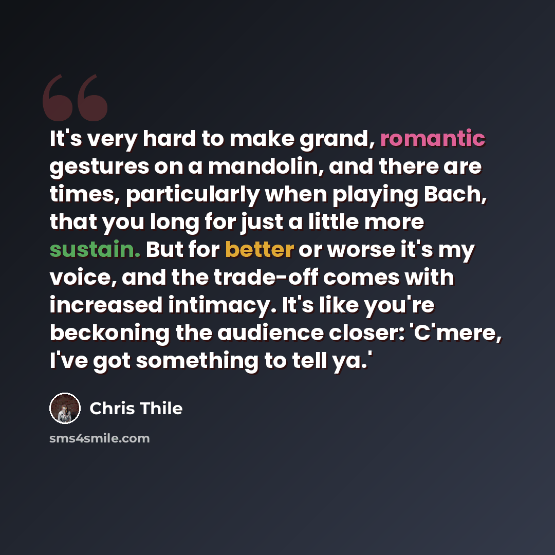 “It's very hard to make grand, romantic gestures on a mandolin, and there are times, particularly when playing Bach, that you long for just a little more sustain. But for better or worse it's my voice, and the trade-off comes with increased intimacy. It's like you're beckoning the audience closer…” quote by Chris Thile