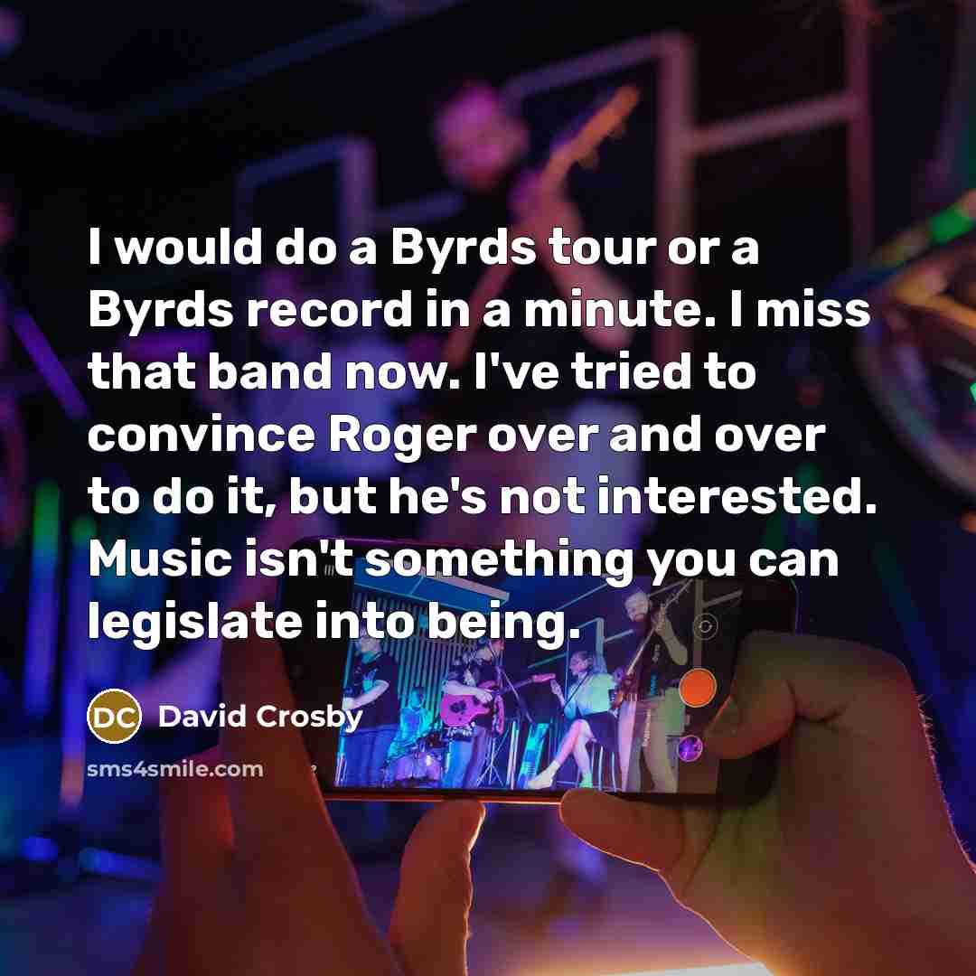 “I would do a Byrds tour or a Byrds record in a minute. I miss that band now. I've tried to convince Roger over and over to do it, but he's not interested. Music isn't something you can legislate into being.” quote by David Crosby