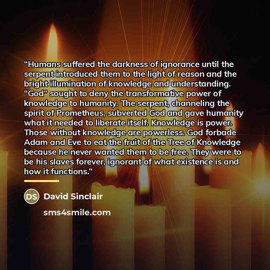 “Humans suffered the darkness of ignorance until the serpent introduced them to the light of reason and the bright illumination of knowledge and understanding. “God” sought to deny the transformative power of knowledge to humanity. The serpent, channeling the spirit of Prometheus, subverted God and…” quote by David Sinclair