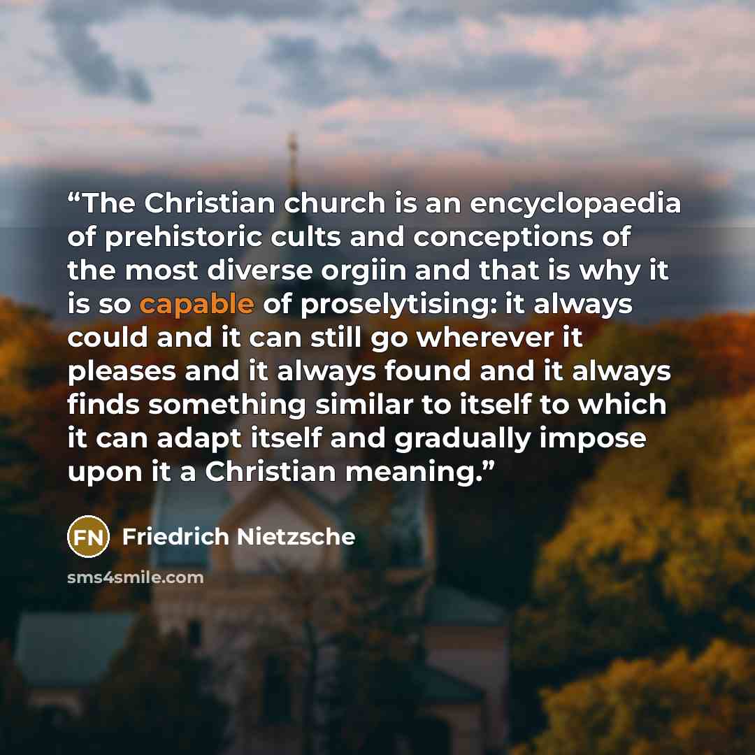 “The Christian church is an encyclopaedia of prehistoric cults and conceptions of the most diverse orgiin and that is why it is so capable of proselytising: it always could and it can still go wherever it pleases and it always found and it always finds something similar to itself to which it can…” quote by Friedrich Nietzsche