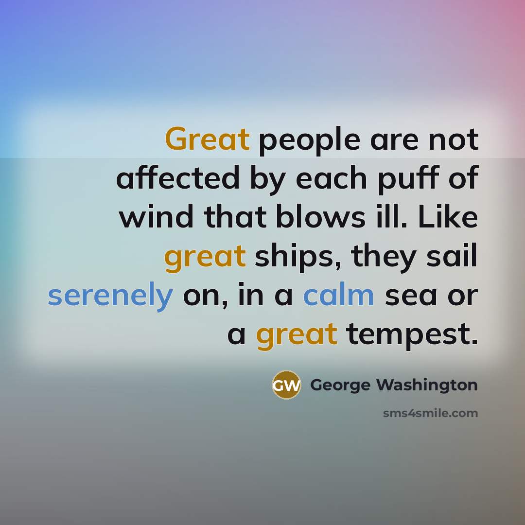 “Great people are not affected by each puff of wind that blows ill. Like great ships, they sail serenely on, in a calm sea or a great tempest.” quote by George Washington