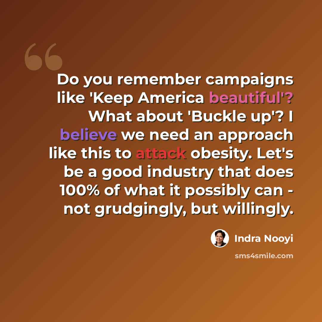 “Do you remember campaigns like 'Keep America beautiful'? What about 'Buckle up'? I believe we need an approach like this to attack obesity. Let's be a good industry that does 100% of what it possibly can - not grudgingly, but willingly.” quote by Indra Nooyi