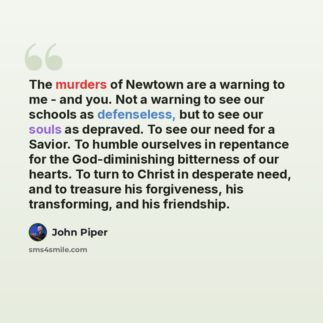 “The murders of Newtown are a warning to me - and you. Not a warning to see our schools as defenseless, but to see our souls as depraved. To see our need for a Savior. To humble ourselves in repentance for the God-diminishing bitterness of our hearts. To turn to Christ in desperate need, and to…” quote by John Piper