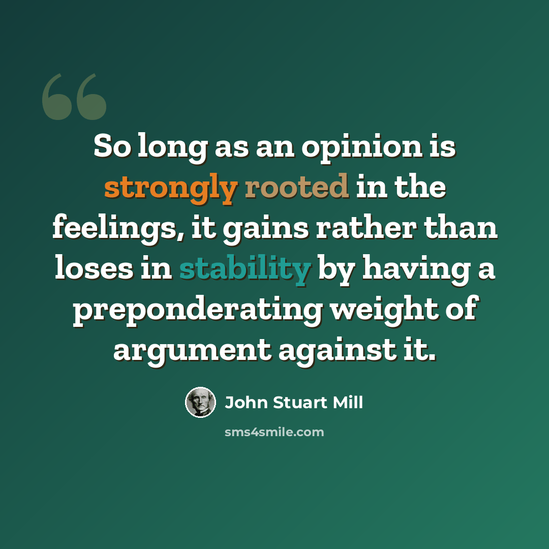 “So long as an opinion is strongly rooted in the feelings, it gains rather than loses in stability by having a preponderating weight of argument against it.” quote by John Stuart Mill