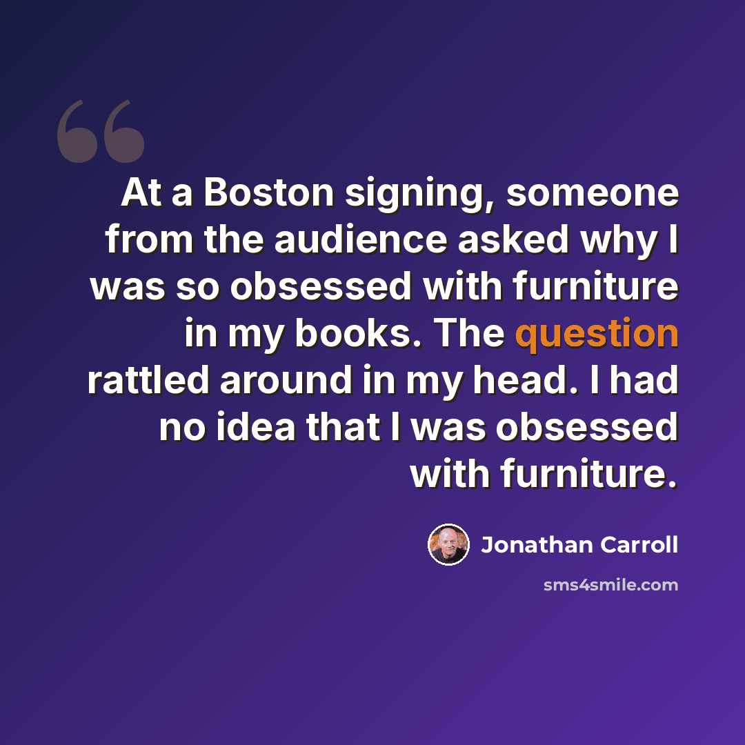 “At a Boston signing, someone from the audience asked why I was so obsessed with furniture in my books. The question rattled around in my head. I had no idea that I was obsessed with furniture.” quote by Jonathan Carroll