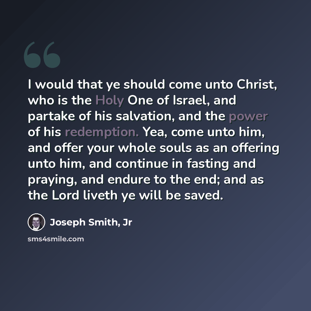 “I would that ye should come unto Christ, who is the Holy One of Israel, and partake of his salvation, and the power of his redemption. Yea, come unto him, and offer your whole souls as an offering unto him, and continue in fasting and praying, and endure to the end; and as the Lord liveth ye will…” quote by Joseph Smith, Jr