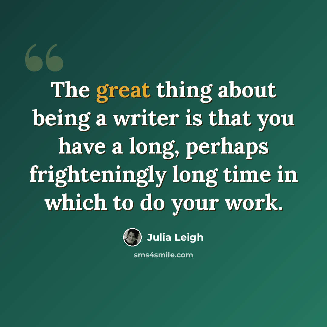 “The great thing about being a writer is that you have a long, perhaps frighteningly long time in which to do your work.” quote by Julia Leigh