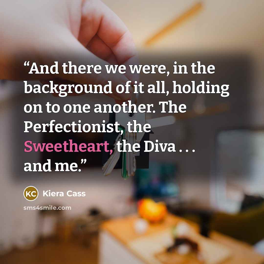 “And there we were, in the background of it all, holding on to one another. The Perfectionist, the Sweetheart, the Diva . . . and me.” quote by Kiera Cass
