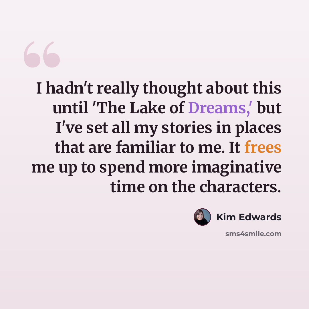 “I hadn't really thought about this until 'The Lake of Dreams,' but I've set all my stories in places that are familiar to me. It frees me up to spend more imaginative time on the characters.” quote by Kim Edwards