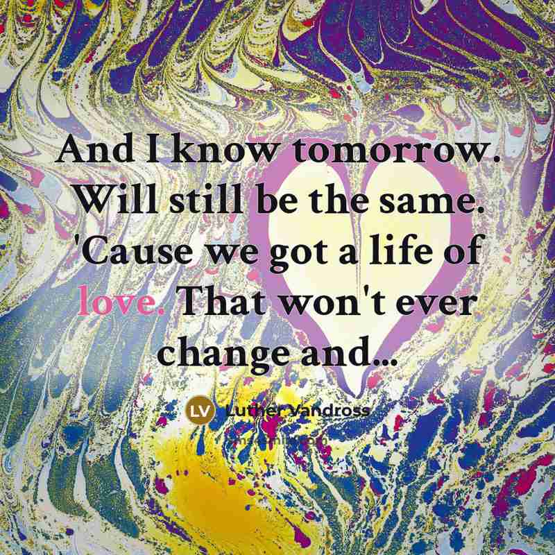 “And I know tomorrow. Will still be the same. 'Cause we got a life of love. That won't ever change and...” quote by Luther Vandross