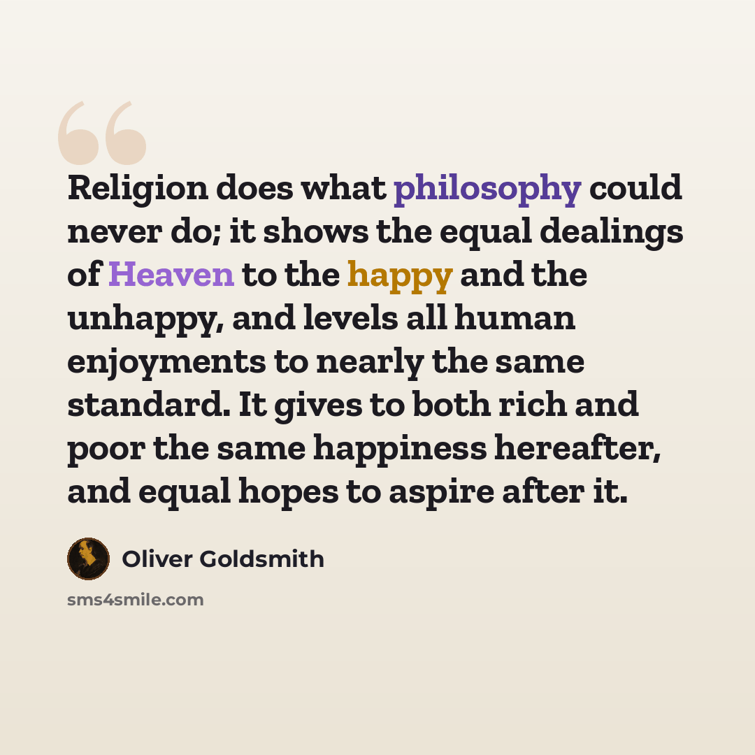“Religion does what philosophy could never do; it shows the equal dealings of Heaven to the happy and the unhappy, and levels all human enjoyments to nearly the same standard. It gives to both rich and poor the same happiness hereafter, and equal hopes to aspire after it.” quote by Oliver Goldsmith