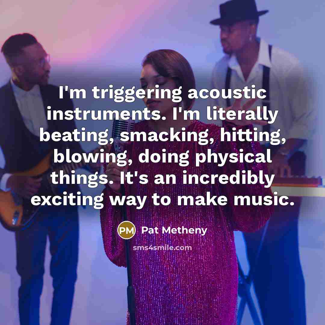 “I'm triggering acoustic instruments. I'm literally beating, smacking, hitting, blowing, doing physical things. It's an incredibly exciting way to make music.” quote by Pat Metheny