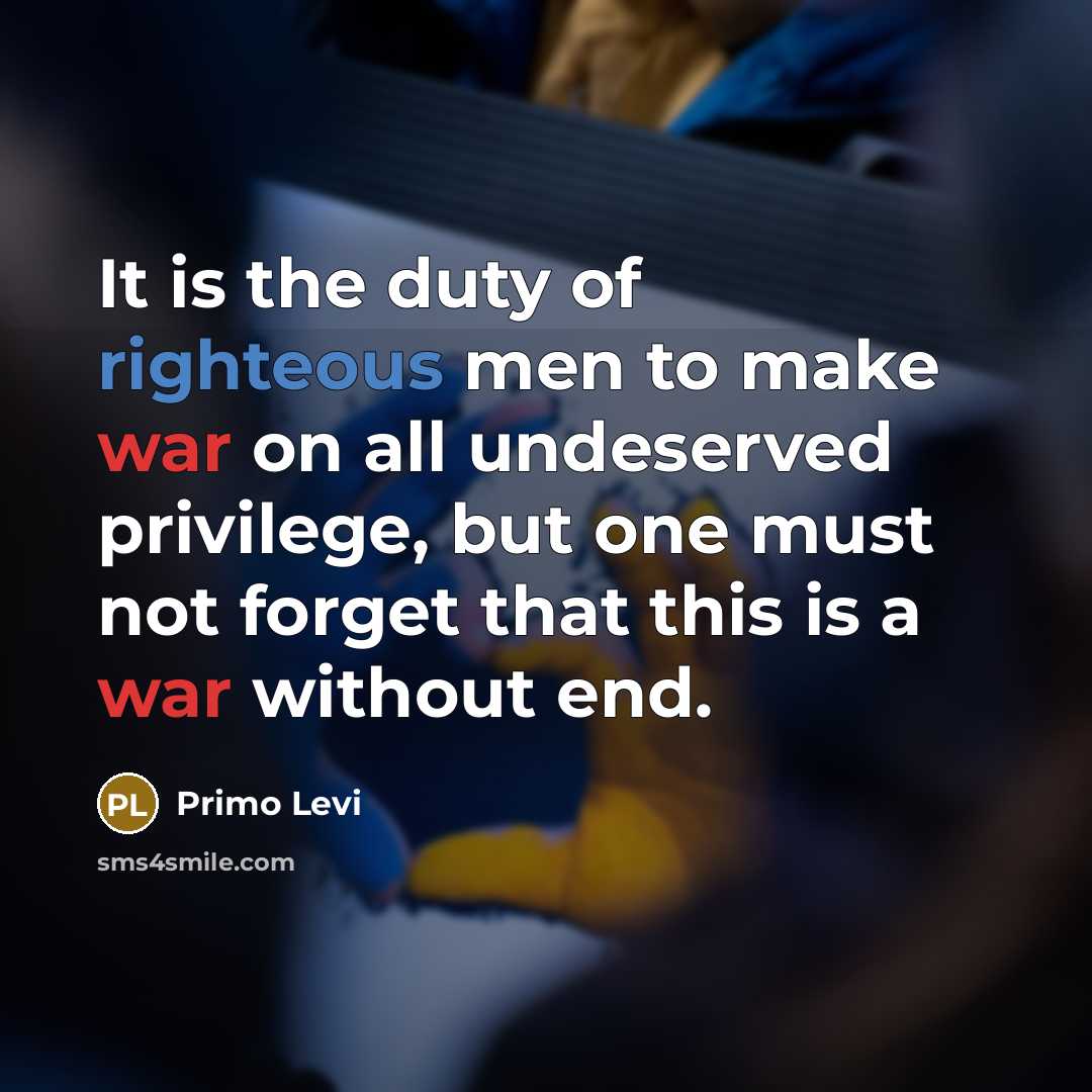 “It is the duty of righteous men to make war on all undeserved privilege, but one must not forget that this is a war without end.” quote by Primo Levi