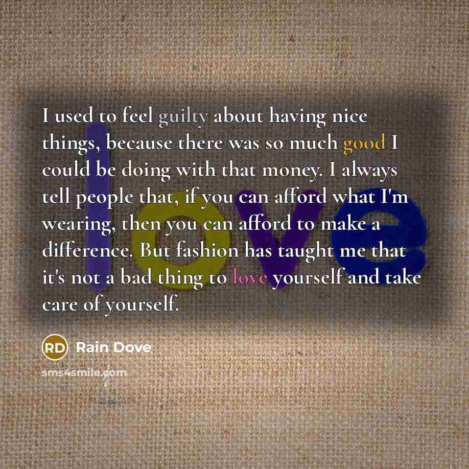 “I used to feel guilty about having nice things, because there was so much good I could be doing with that money. I always tell people that, if you can afford what I'm wearing, then you can afford to make a difference. But fashion has taught me that it's not a bad thing to love yourself and take…” quote by Rain Dove