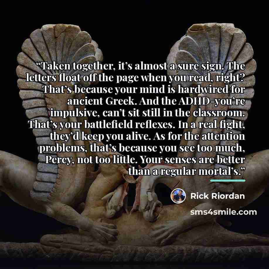 “Taken together, it’s almost a sure sign. The letters float off the page when you read, right? That’s because your mind is hardwired for ancient Greek. And the ADHD-you’re impulsive, can’t sit still in the classroom. That’s your battlefield reflexes. In a real fight, they’d keep you alive. As for…” quote by Rick Riordan